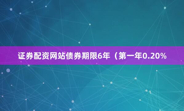 证券配资网站债券期限6年（第一年0.20%