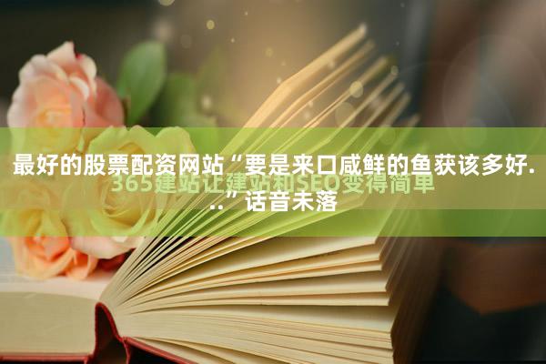 最好的股票配资网站“要是来口咸鲜的鱼获该多好...”话音未落