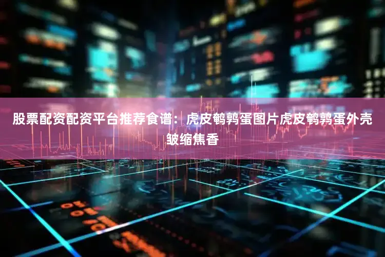 股票配资配资平台推荐食谱：虎皮鹌鹑蛋图片虎皮鹌鹑蛋外壳皱缩焦香