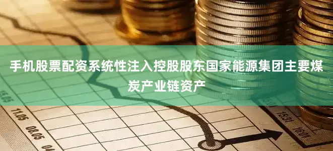 手机股票配资系统性注入控股股东国家能源集团主要煤炭产业链资产
