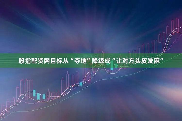 股指配资网目标从“夺地”降级成“让对方头皮发麻”