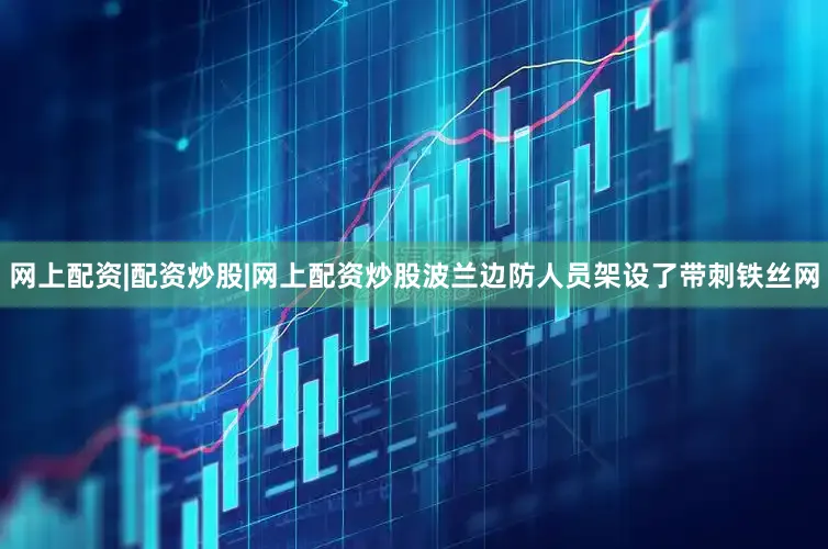 网上配资|配资炒股|网上配资炒股波兰边防人员架设了带刺铁丝网